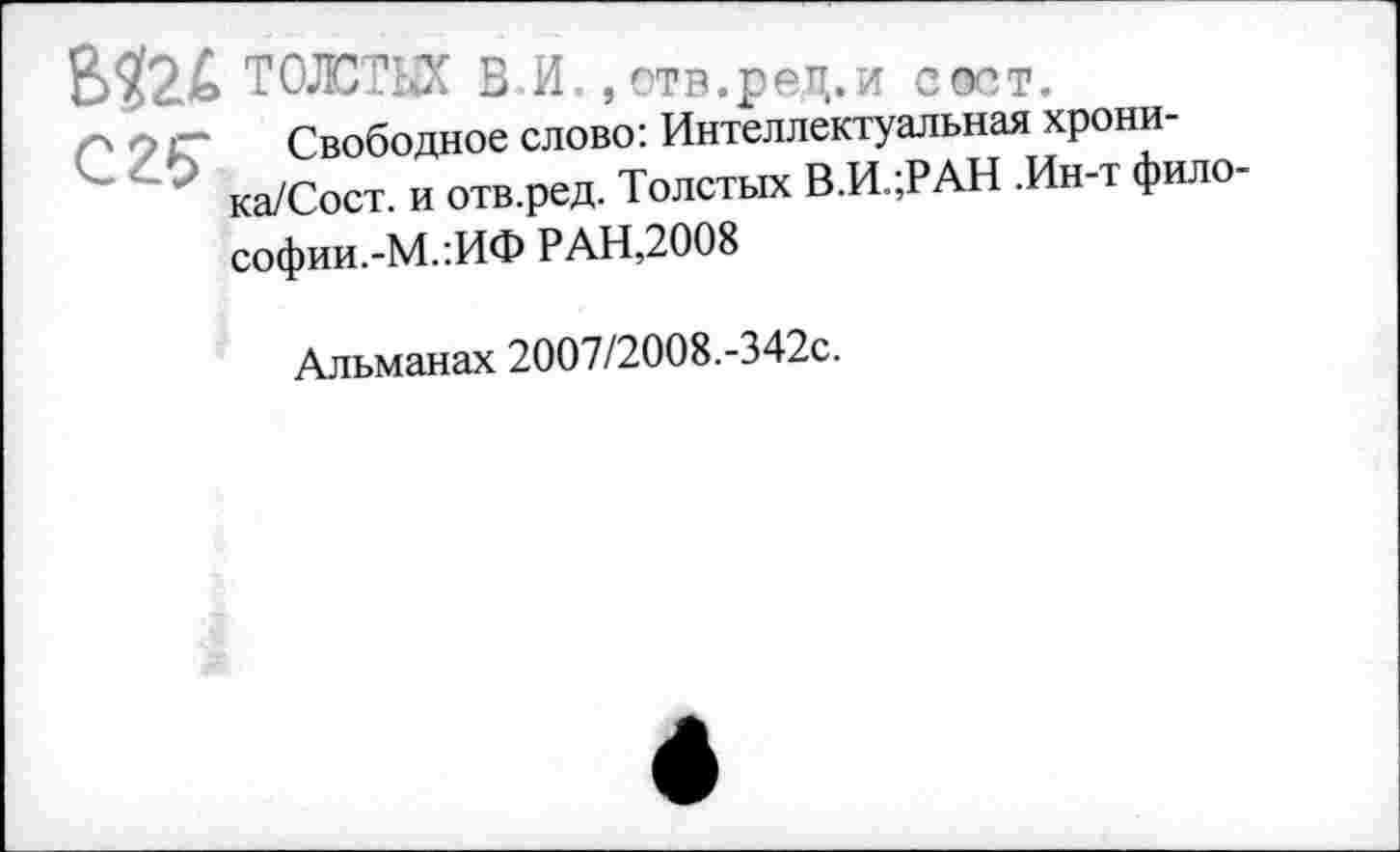 ﻿С 25"
ТОЛСТЫХ В.И., отв.ред.и соет.
Свободное слово: Интеллектуальная хрони-ка/Сост. и отв.ред. Толстых В.И.;РАН .Ин-т фило-софии.-М.’.ИФ РАН,2008
Альманах 2007/2008.-342с.